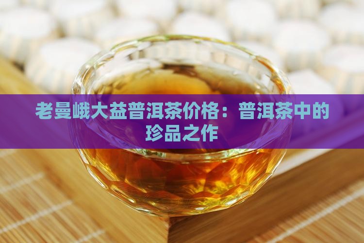 老曼峨大益普洱茶价格：普洱茶中的珍品之作