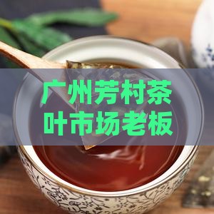 广州芳村茶叶市场老板的公司生意经 广州芳村茶叶市场老板的公司生意经