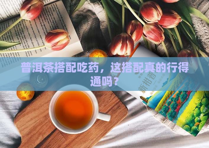 普洱茶搭配吃药，这搭配真的行得通吗？