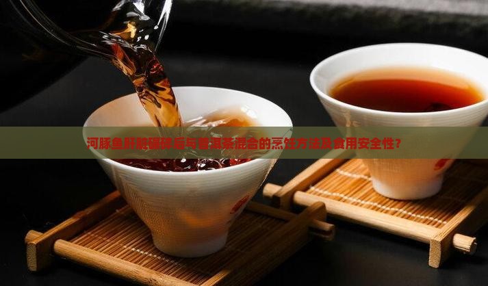 河豚鱼肝脏碾碎后与普洱茶混合的烹饪方法及食用安全性？