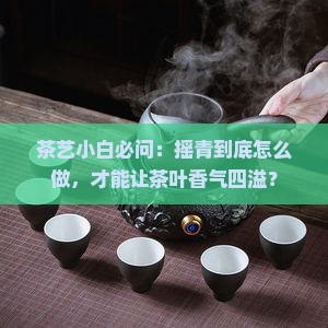茶艺小白必问：摇青到底怎么做，才能让茶叶香气四溢？