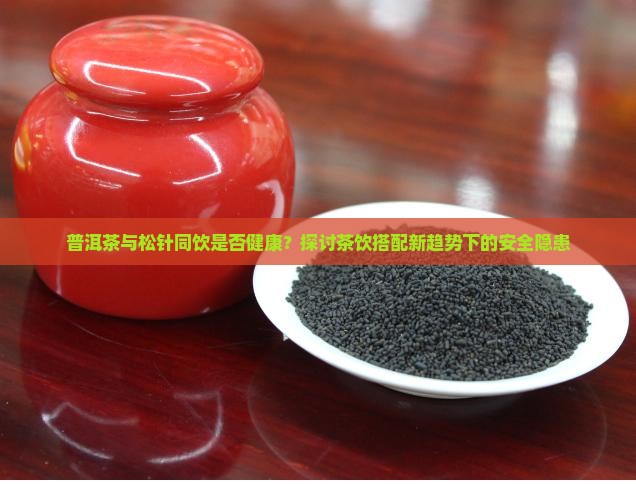 普洱茶与松针同饮是否健康？探讨茶饮搭配新趋势下的安全隐患