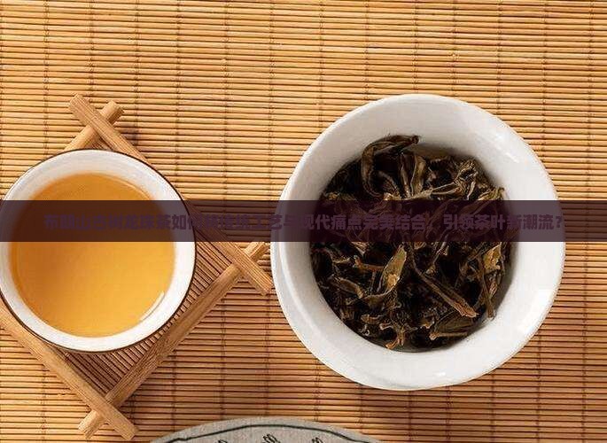布朗山古树龙珠茶如何将传统工艺与现代痛点完美结合，引领茶叶新潮流？