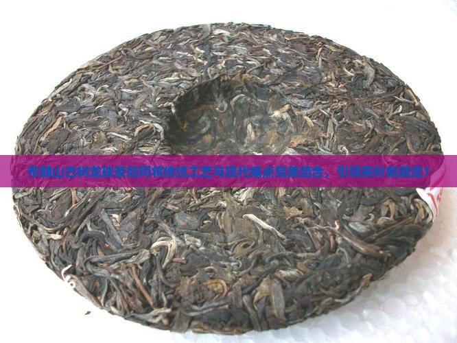 布朗山古树龙珠茶如何将传统工艺与现代痛点完美结合，引领茶叶新潮流？