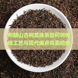 布朗山古树龙珠茶如何将传统工艺与现代痛点完美结合，引领茶叶新潮流？