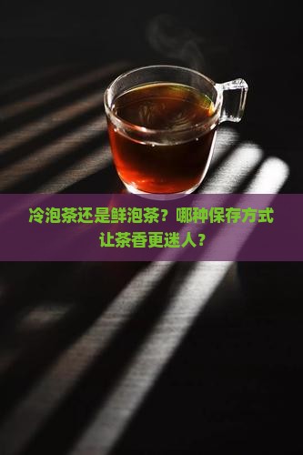 冷泡茶还是鲜泡茶？哪种保存方式让茶香更迷人？