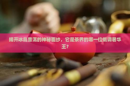 揭开冰岛普洱的神秘面纱，它是茶界的哪一位低调奢华王？