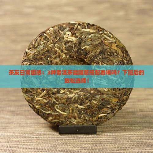 茶友日常困惑：3种普洱茶能随意搭配着喝吗？下班后的放松选择！