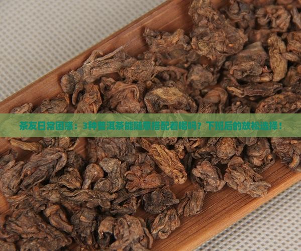茶友日常困惑：3种普洱茶能随意搭配着喝吗？下班后的放松选择！