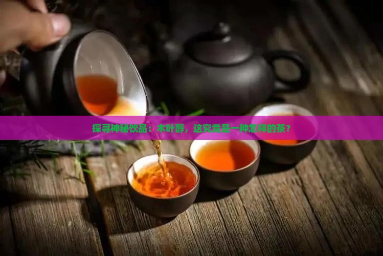 探寻神秘饮品：木叶醇，这究竟是一种怎样的茶？