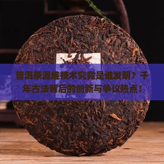 普洱茶渥堆技术究竟是谁发明？千年古法背后的创新与争议热点！