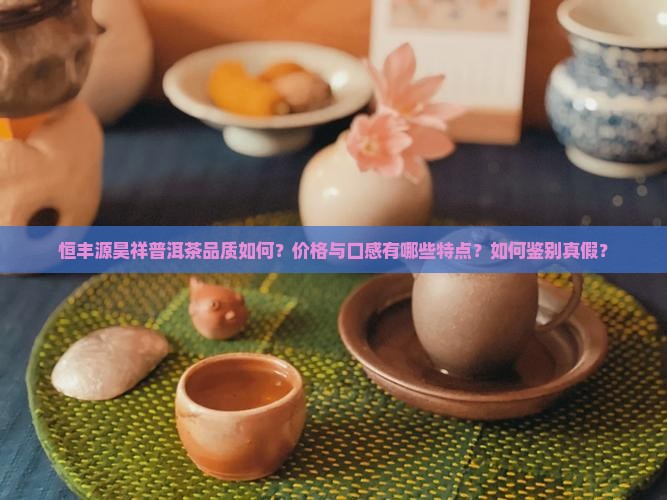 恒丰源昊祥普洱茶品质如何？价格与口感有哪些特点？如何鉴别真假？