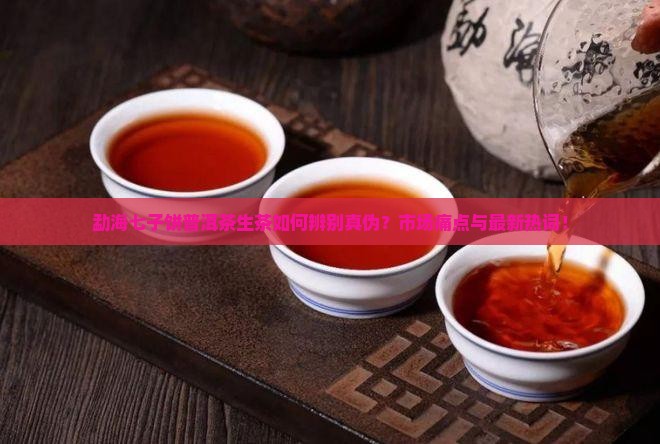 勐海七子饼普洱茶生茶如何辨别真伪？市场痛点与最新热词！
