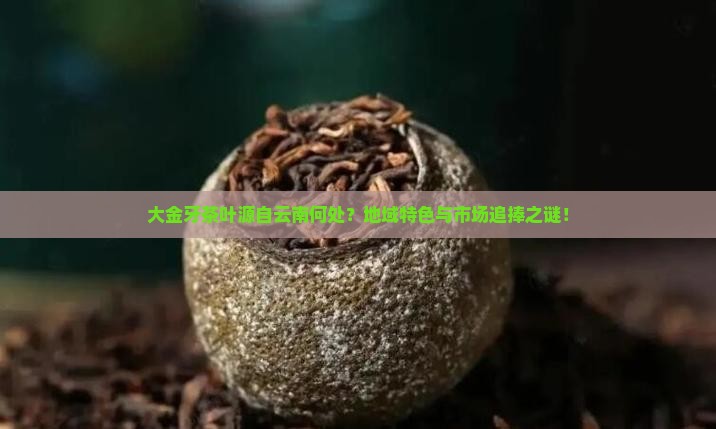 大金牙茶叶源自云南何处？地域特色与市场追捧之谜！