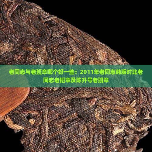 老同志与老班章哪个好一些：2011年老同志韩版对比老同志老班章及陈升号老班章