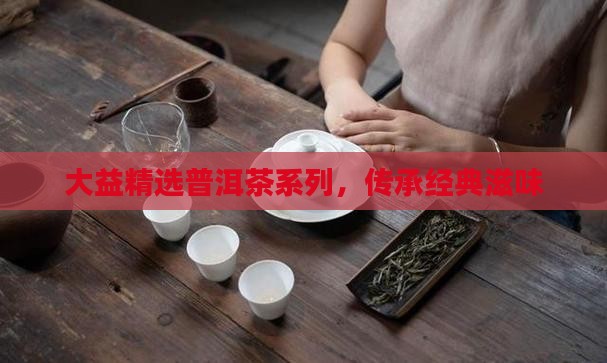 大益精选普洱茶系列，传承经典滋味
