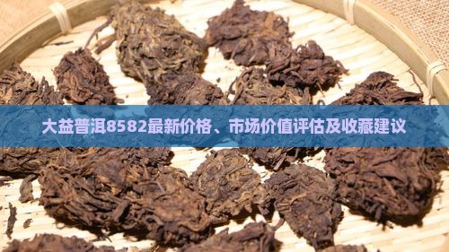 大益普洱8582最新价格、市场价值评估及收藏建议