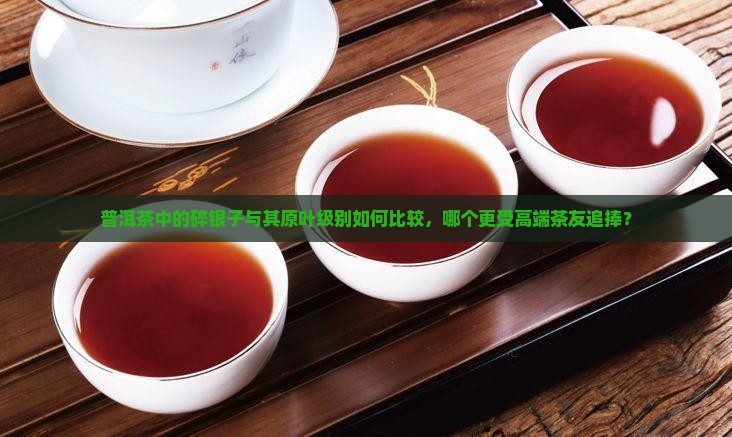 普洱茶中的碎银子与其原叶级别如何比较，哪个更受高端茶友追捧？
