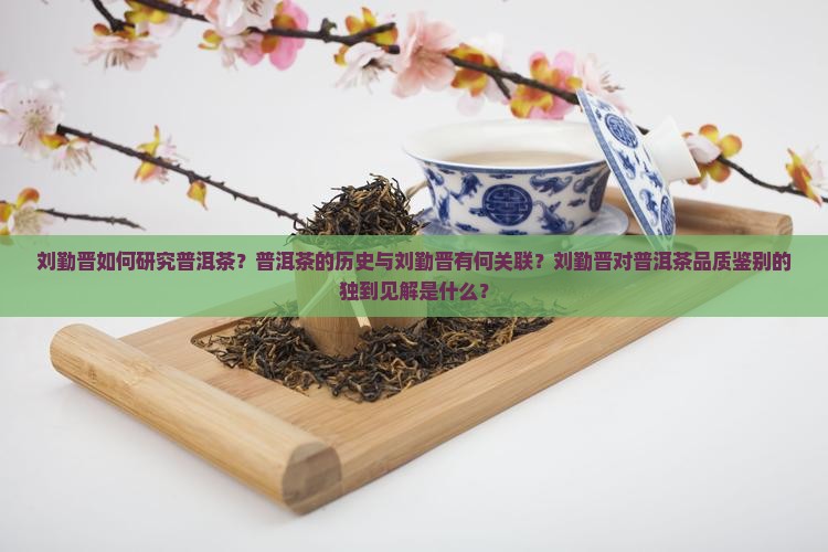 刘勤晋如何研究普洱茶？普洱茶的历史与刘勤晋有何关联？刘勤晋对普洱茶品质鉴别的独到见解是什么？
