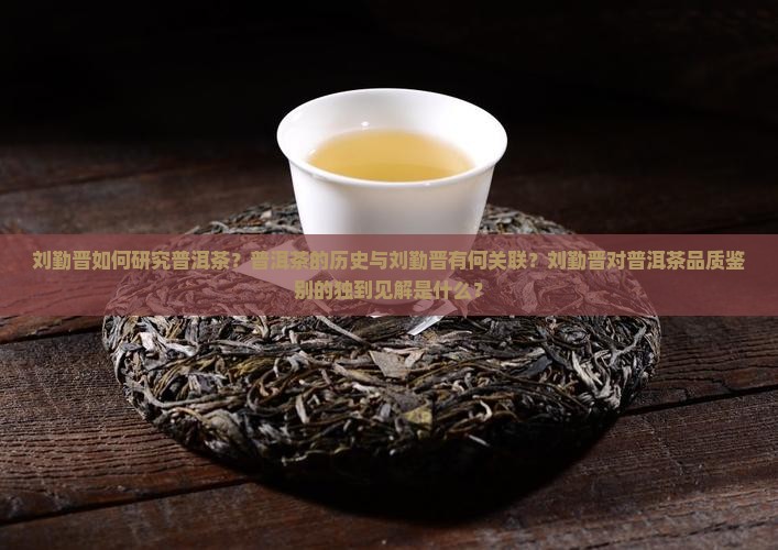 刘勤晋如何研究普洱茶？普洱茶的历史与刘勤晋有何关联？刘勤晋对普洱茶品质鉴别的独到见解是什么？