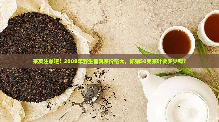 茶友注意啦！2008年野生普洱茶价格大，你猜50克茶叶要多少钱？