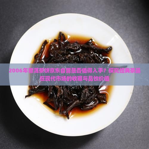 2006年普洱茶饼京东自营是否值得入手？探究经典茶品在现代市场的收藏与品饮价值