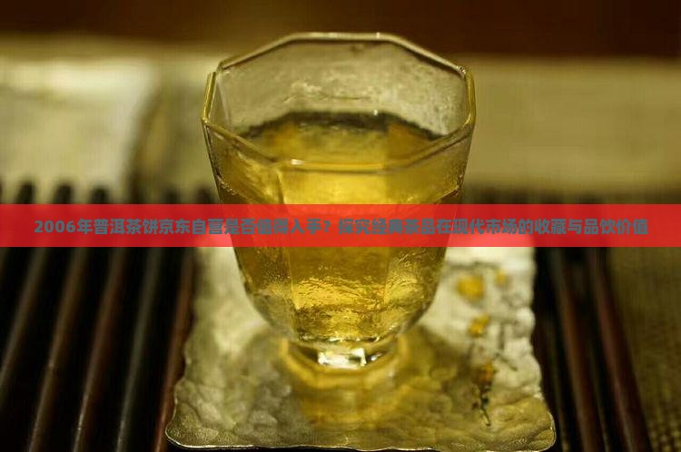 2006年普洱茶饼京东自营是否值得入手？探究经典茶品在现代市场的收藏与品饮价值