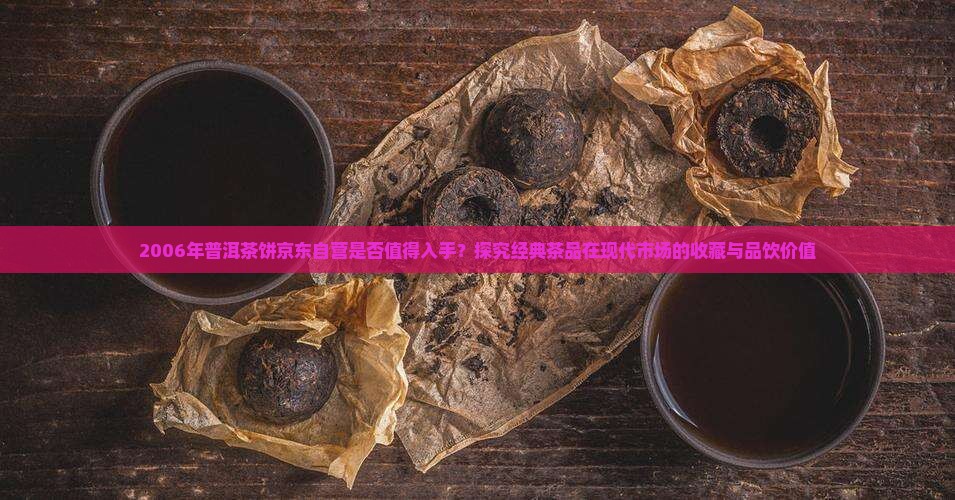 2006年普洱茶饼京东自营是否值得入手？探究经典茶品在现代市场的收藏与品饮价值