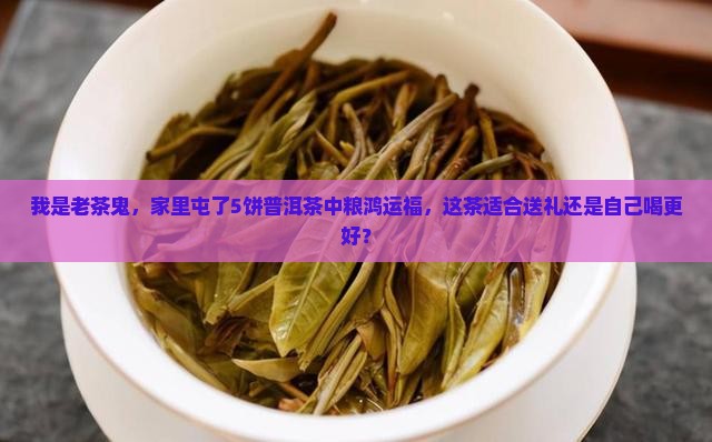 我是老茶鬼，家里屯了5饼普洱茶中粮鸿运福，这茶适合送礼还是自己喝更好？