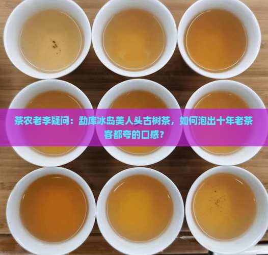 茶农老李疑问：勐库冰岛美人头古树茶，如何泡出十年老茶客都夸的口感？