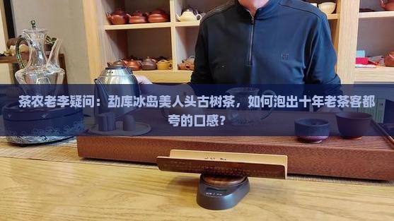 茶农老李疑问：勐库冰岛美人头古树茶，如何泡出十年老茶客都夸的口感？