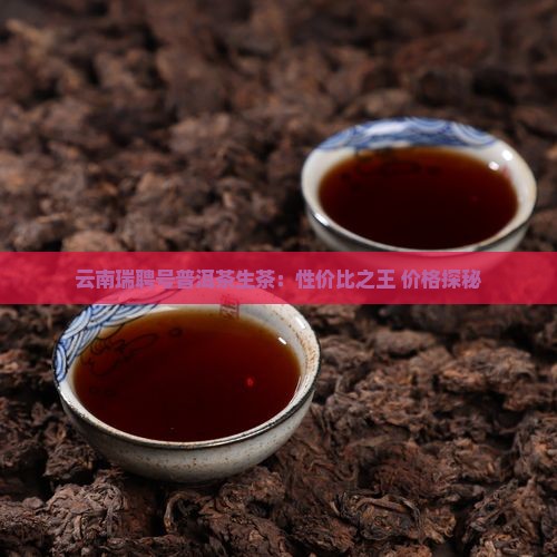 云南瑞聘号普洱茶生茶：性价比之王 价格探秘