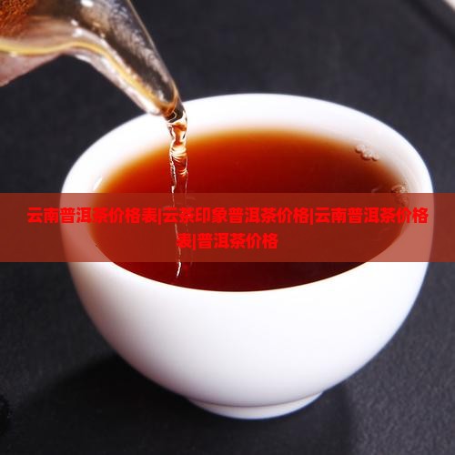云南普洱茶价格表|云茶印象普洱茶价格|云南普洱茶价格表|普洱茶价格