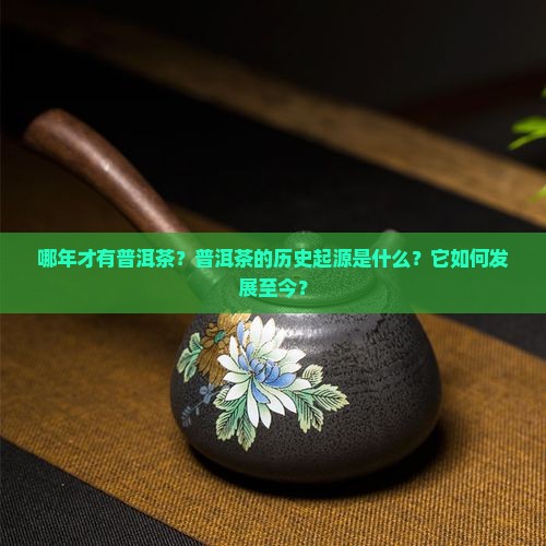 哪年才有普洱茶？普洱茶的历史起源是什么？它如何发展至今？