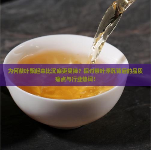 为何茶叶飘起来比沉底更受捧？探讨茶叶浮沉背后的品质痛点与行业热词！