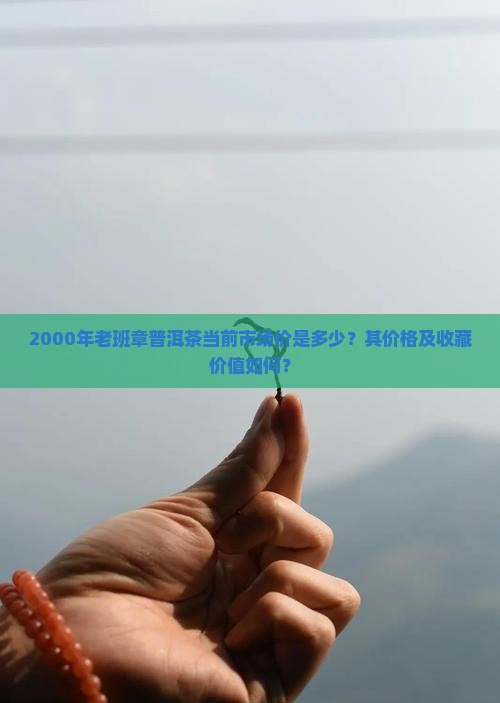 2000年老班章普洱茶当前市场价是多少？其价格及收藏价值如何？