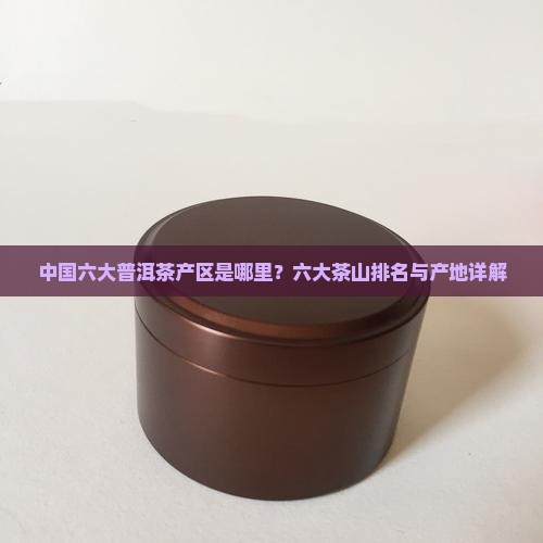 中国六大普洱茶产区是哪里？六大茶山排名与产地详解