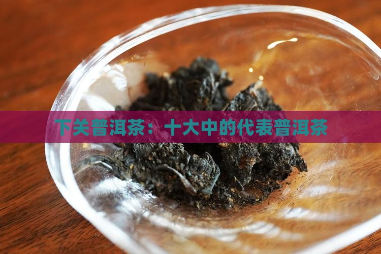 下关普洱茶：十大中的代表普洱茶