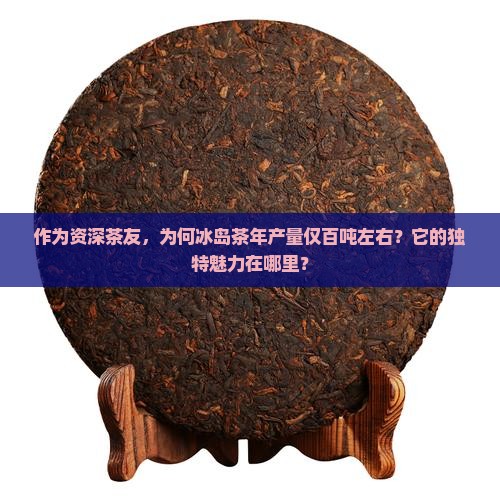 作为资深茶友，为何冰岛茶年产量仅百吨左右？它的独特魅力在哪里？
