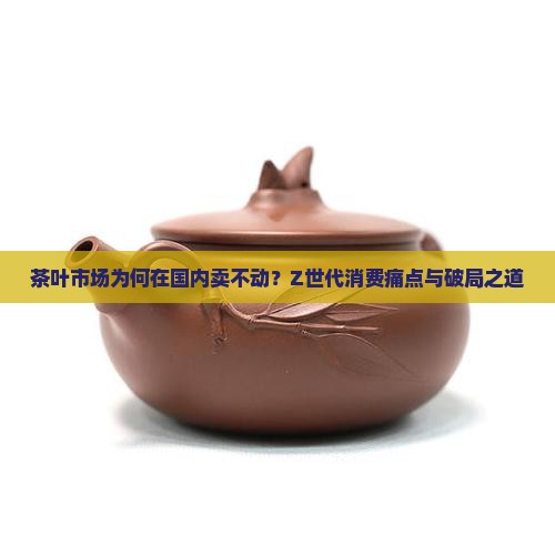 茶叶市场为何在国内卖不动？Z世代消费痛点与破局之道