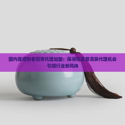 国内靠谱的老班章代理加盟：探寻优质普洱茶代理机会引领行业新风向