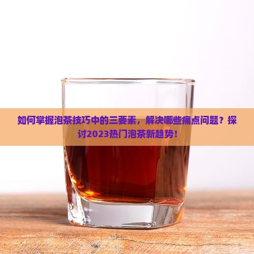 如何掌握泡茶技巧中的三要素，解决哪些痛点问题？探讨2023热门泡茶新趋势！