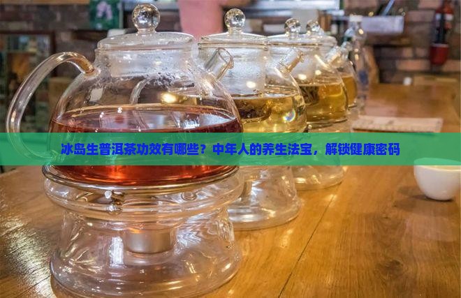 冰岛生普洱茶功效有哪些？中年人的养生法宝，解锁健康密码