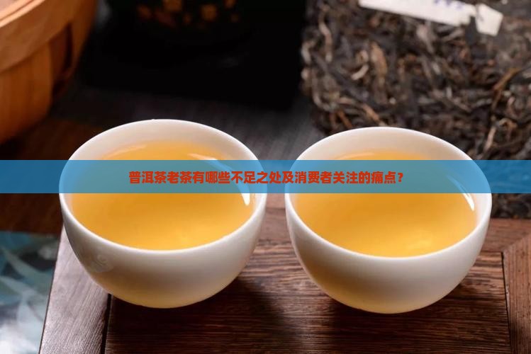 普洱茶老茶有哪些不足之处及消费者关注的痛点？