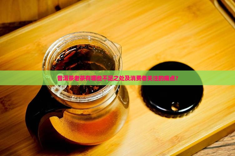 普洱茶老茶有哪些不足之处及消费者关注的痛点？