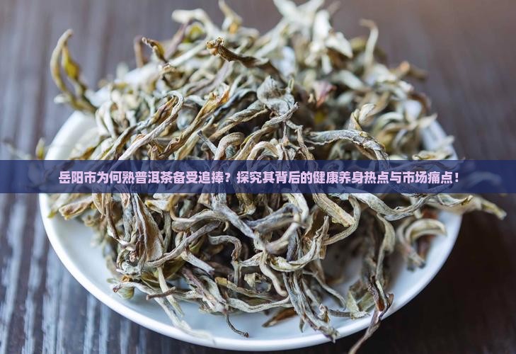 岳阳市为何熟普洱茶备受追捧？探究其背后的健康养身热点与市场痛点！