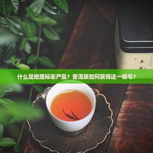 什么是地理标志产品？普洱茶如何获得这一称号？