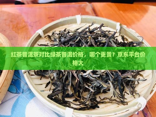 红茶普洱茶对比绿茶普洱价格，哪个更贵？京东平台价格大