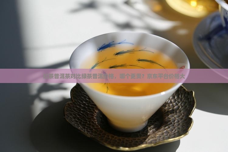 红茶普洱茶对比绿茶普洱价格，哪个更贵？京东平台价格大