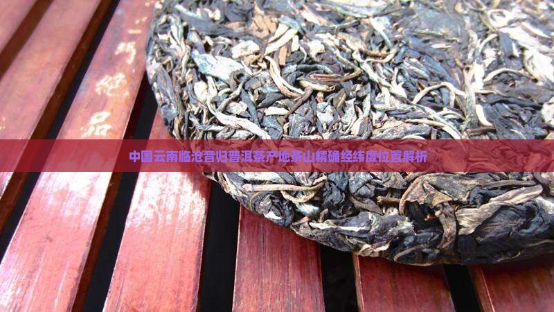 中国云南临沧昔归普洱茶产地茶山精确经纬度位置解析